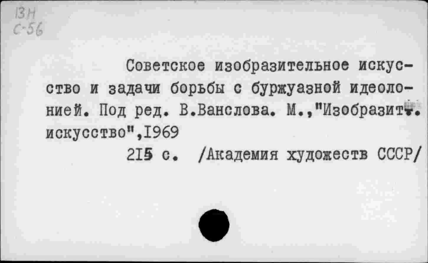 ﻿13 и
С'5(>
Советское изобразительное искусство и задачи борьбы с буржуазной идеоло-нией. Под ред. В.Ванслова. М.,’’Изобразите, искусство”,1969
215 с. /Академия художеств СССР/